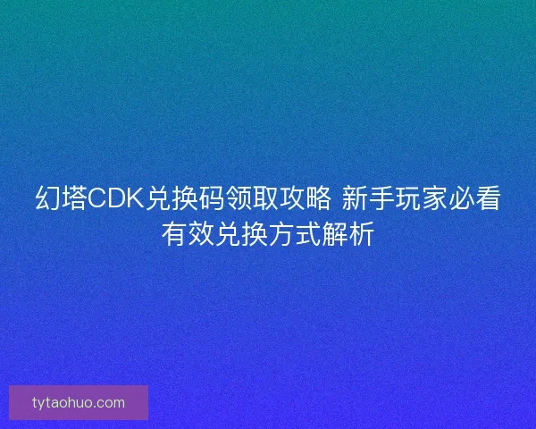 幻塔CDK兑换码领取攻略 新手玩家必看有效兑换方式解析