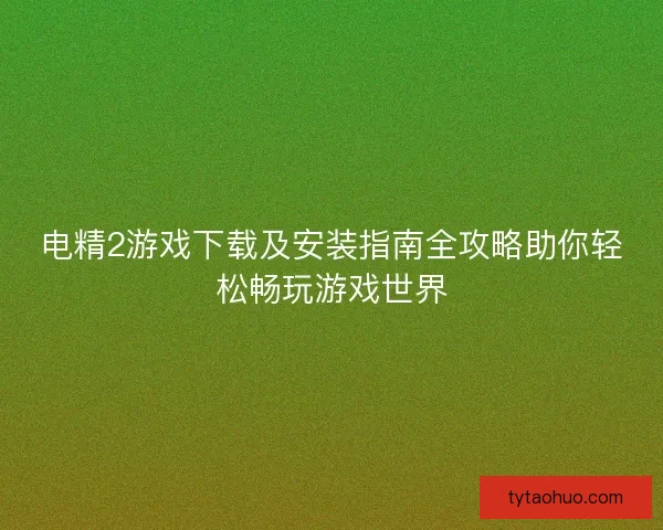 电精2游戏下载及安装指南全攻略助你轻松畅玩游戏世界