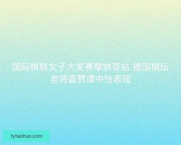国际棋联女子大奖赛摩纳哥站 德国棋坛老将盛赞谭中怡表现