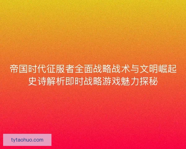 帝国时代征服者全面战略战术与文明崛起史诗解析即时战略游戏魅力探秘
