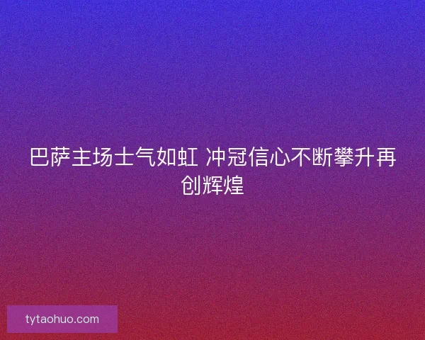 巴萨主场士气如虹 冲冠信心不断攀升再创辉煌