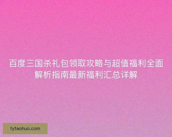 百度三国杀礼包领取攻略与超值福利全面解析指南最新福利汇总详解