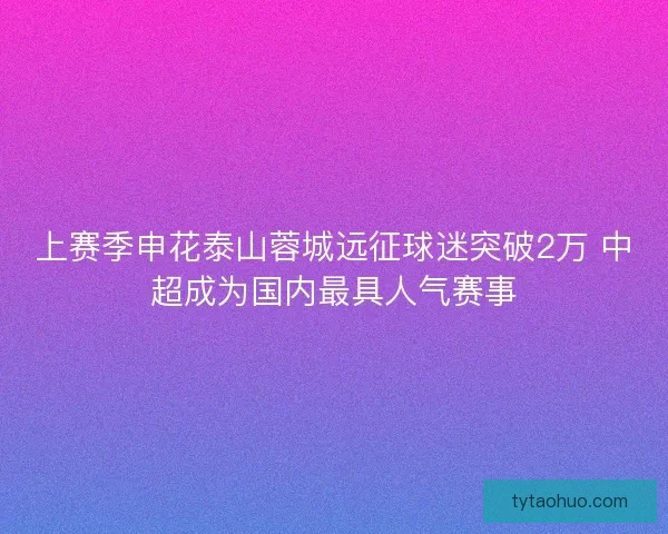 上赛季申花泰山蓉城远征球迷突破2万 中超成为国内最具人气赛事