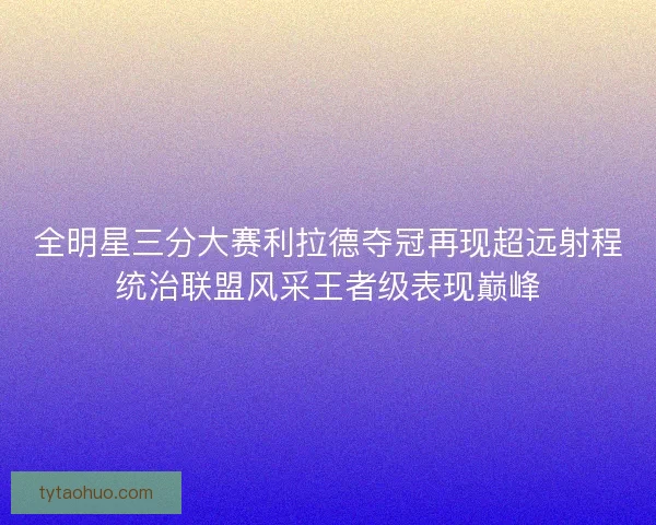 全明星三分大赛利拉德夺冠再现超远射程统治联盟风采王者级表现巅峰
