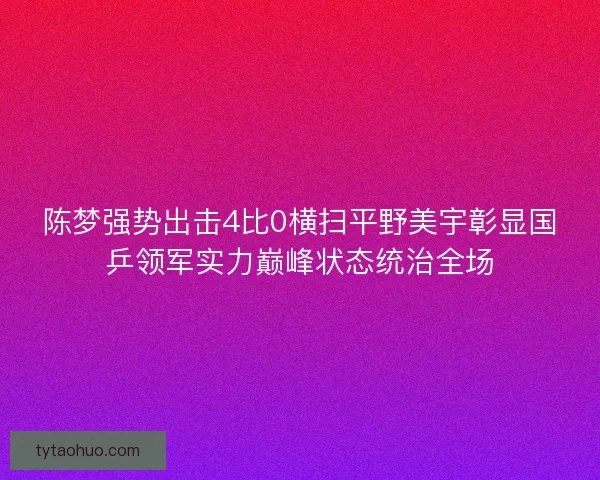 陈梦强势出击4比0横扫平野美宇彰显国乒领军实力巅峰状态统治全场