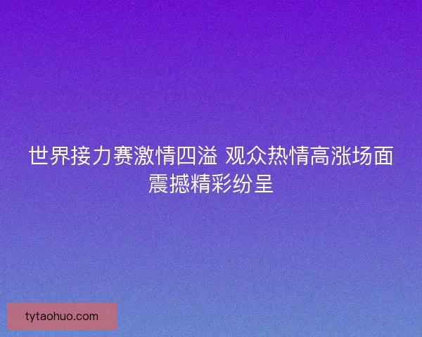 世界接力赛激情四溢 观众热情高涨场面震撼精彩纷呈