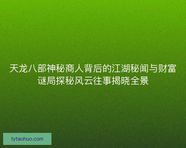 天龙八部神秘商人背后的江湖秘闻与财富谜局探秘风云往事揭晓全景