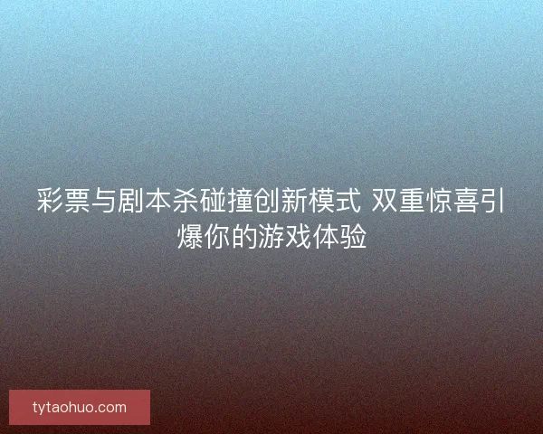 彩票与剧本杀碰撞创新模式 双重惊喜引爆你的游戏体验