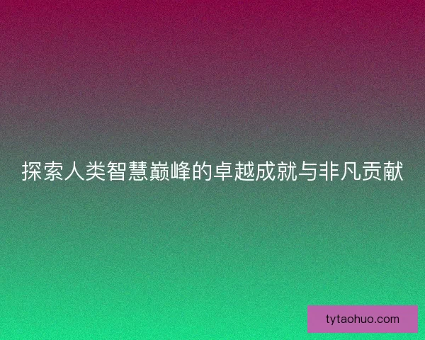 探索人类智慧巅峰的卓越成就与非凡贡献