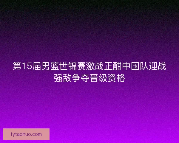 第15届男篮世锦赛激战正酣中国队迎战强敌争夺晋级资格