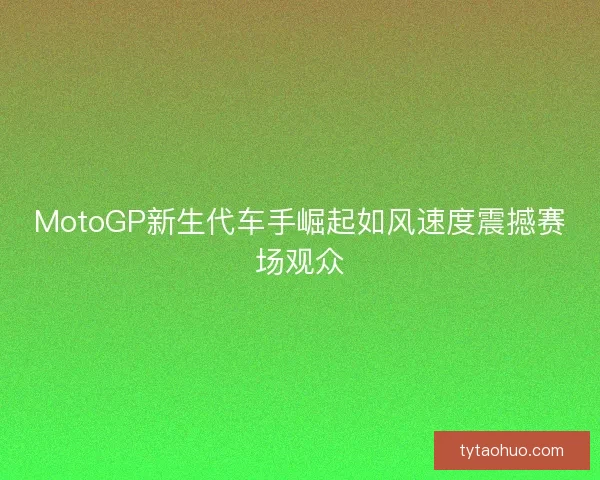 MotoGP新生代车手崛起如风速度震撼赛场观众