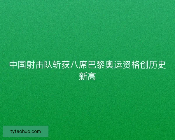 中国射击队斩获八席巴黎奥运资格创历史新高