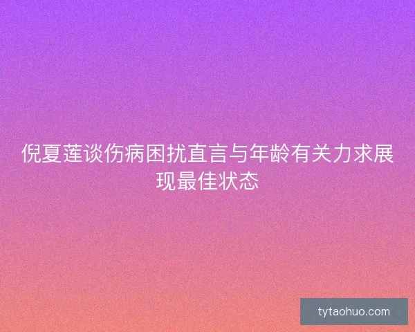 倪夏莲谈伤病困扰直言与年龄有关力求展现最佳状态