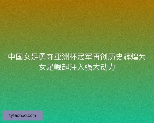 中国女足勇夺亚洲杯冠军再创历史辉煌为女足崛起注入强大动力
