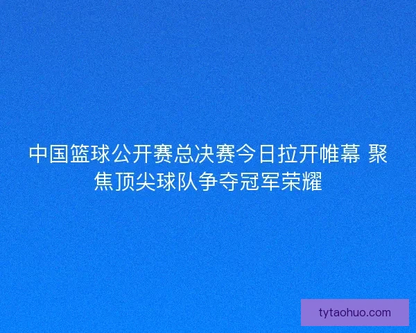 中国篮球公开赛总决赛今日拉开帷幕 聚焦顶尖球队争夺冠军荣耀