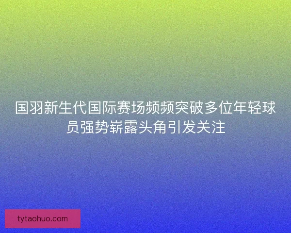 国羽新生代国际赛场频频突破多位年轻球员强势崭露头角引发关注