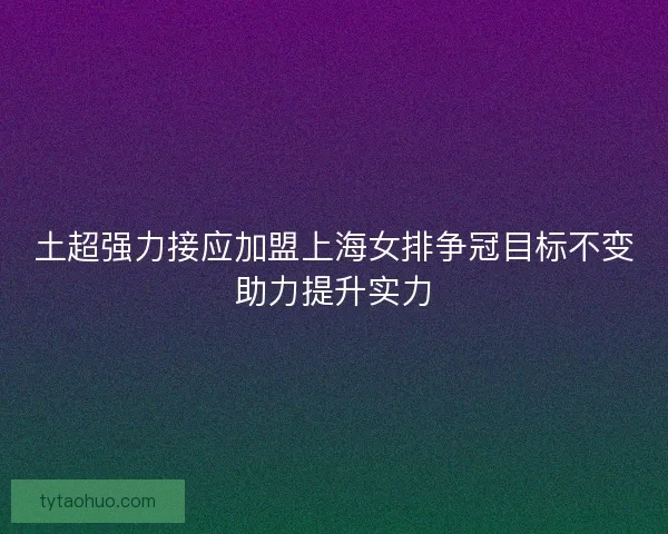 土超强力接应加盟上海女排争冠目标不变助力提升实力