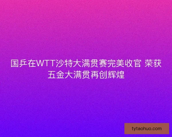 国乒在WTT沙特大满贯赛完美收官 荣获五金大满贯再创辉煌